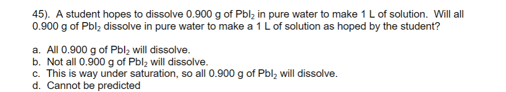 45). A student hopes to dissolve 0.900 g of Pbl2 in pure water to make 1 L of solution. Will all
0.900 g of Pbl2 dissolve in pure water to make a 1L of solution as hoped by the student?
a. All 0.900 g of Pbl2 will dissolve.
b. Not all 0.900 g of Pbl2 will dissolve.
c. This is way under saturation, so all 0.900 g of Pbl, will dissolve.
d. Cannot be predicted
