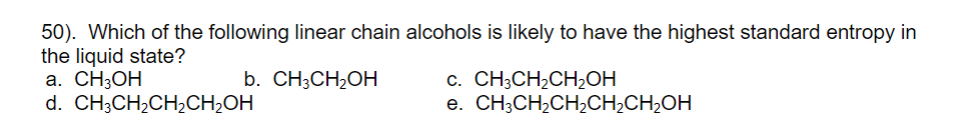 50). Which of the following linear chain alcohols is likely to have the highest standard entropy in
the liquid state?
а. СН3ОН
d. CH;CH2CH2CH2OH
c. CH;CH,CH,OH
e. CH;CH,CH,CH;CH2OH
b. CH3CH2OH
