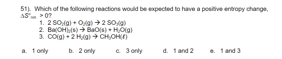 51). Which of the following reactions would be expected to have a positive entropy change,
AS°xn > 0?
1. 2 SO2(g) + O2(g) → 2 SO3(g)
2. Ва(ОН)2(s) ВаO(s) + H-0(g)
3. СО(д) + 2 H-(g) Э сн,ОН(€)
a. 1 only
b. 2 only
с. 3 only
d. 1 and 2
е. 1 and 3
