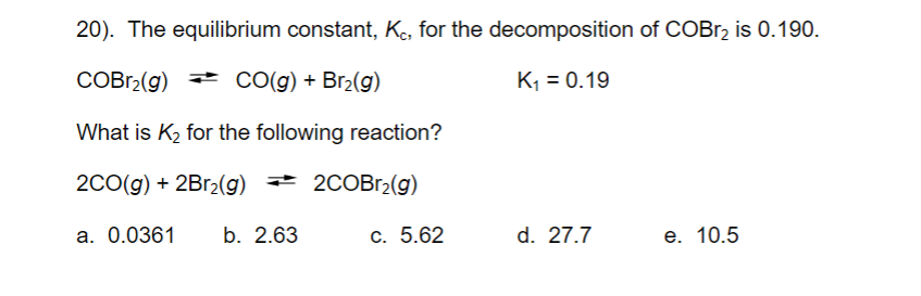 **Equilibrium Constant Calculation**

**Problem 20:**
Given the equilibrium constant, \( K_c \), for the decomposition of COBr\(_2\) is 0.190.

\[ \text{COBr}_2(g) \rightleftharpoons \text{CO}(g) + \text{Br}_2(g) \quad \text{with} \quad K_1 = 0.19 \]

Determine \( K_2 \) for the reaction:
\[ 2\text{CO}(g) + 2\text{Br}_2(g) \rightleftharpoons 2\text{COBr}_2(g) \]

**Multiple Choices:**
a. 0.0361  
b. 2.63  
c. 5.62  
d. 27.7  
e. 10.5

To solve for \( K_2 \), it is essential to understand the relationship between the equilibrium constants of these reactions. The given reaction is the reverse of the balanced decomposition reaction, but multiplied by 2.

\[ K_1 = 0.19 \]
For the reversed reaction, \( K_{reverse} = \frac{1}{K_1} \)
Since the reaction is doubled, we raise \( K_{reverse} \) to the power of 2:
\[ K_2 = \left(\frac{1}{K_1}\right)^2 \]

\[ K_2 = \left(\frac{1}{0.19}\right)^2 = \left(5.263\right)^2 = 27.7 \]

Therefore, the correct answer is:  
d. 27.7