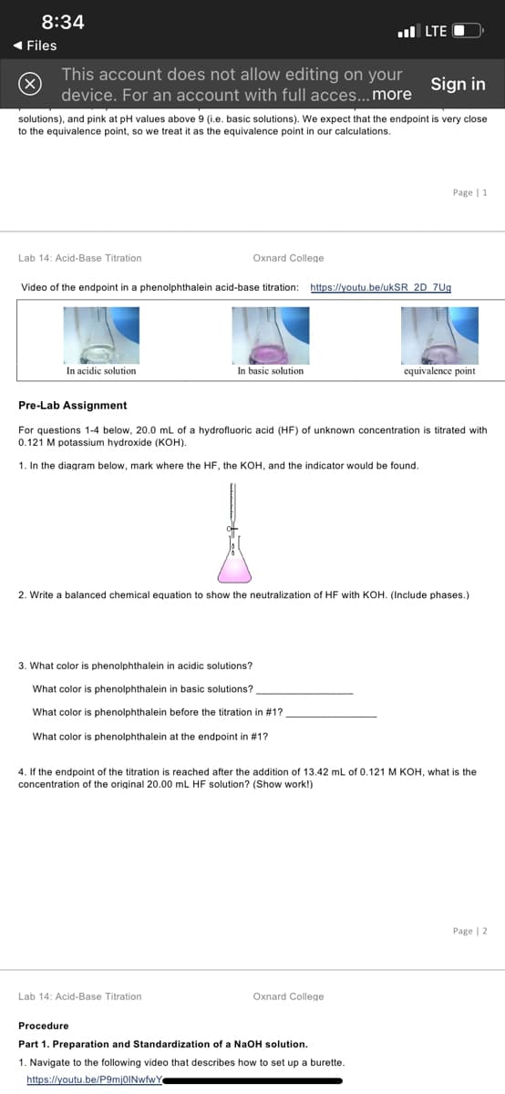 8:34
ul LTE O
1 Files
This account does not allow editing on your
Sign in
device. For an account with full acces...more
solutions), and pink at pH values above 9 (i.e. basic solutions). We expect that the endpoint is very close
to the equivalence point, so we treat it as the equivalence point in our calculations.
Page | 1
Lab 14: Acid-Base Titration
Oxnard College
Video of the endpoint in a phenolphthalein acid-base titration:
https://youtu.be/ukSR 2D 7Ug
In acidic solution
In basic solution
equivalence point
Pre-Lab Assignment
For questions 1-4 below, 20.0 mL of a hydrofluoric acid (HF) of unknown concentration
0.121 M potassium hydroxide (KOH).
titrated with
1. In the diagram below, mark where the HF, the KOH, and the indicator would be found.
2. Write a balanced chemical equation to show the neutralization of HF with KOH. (Include phases.)
3. What color is phenolphthalein in acidic solutions?
What color is phenolphthalein in basic solutions?
What color is phenolphthalein before the titration in #1?
What color
phenolphthalein at the endpoint in #1?
4. If the endpoint of the titration is reached after the addition of 13.42 mL of 0.121 M KOH, what is the
concentration of the original 20.00 mL HF solution? (Show work!)
Page | 2
Lab 14: Acid-Base Titration
Oxnard College
Procedure
Part 1. Preparation and Standardization of a NaOH solution.
1. Navigate to the following video that describes how to set up a burette.
https://youtu.be/P9mj0INwfwY
