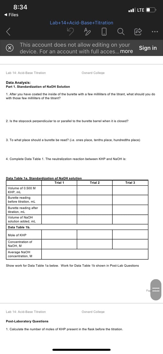 8:34
ul LTE C
1 Files
Lab+14+Acid-Base+Titration
This account does not allow editing on your
(x)
Sign in
device. For an account with full acces...more
Lab 14: Acid-Base Titration
Oxnard College
Data Analysis:
Part 1. Standardization of NaOH Solution
1. After you have coated the inside of the burette with a few milliliters of the titrant, what should you do
with those few milliliters of the titrant?
2. Is the stopcock perpendicular to or parallel to the burette barrel when it is closed?
3. To what place should a burette be read? (i.e. ones place, tenths place, hundredths place)
4. Complete Data Table 1. The neutralization reaction between KHP and NaOH is:
Data Table 1a. Standardization of NaOH solution
Trial 1
Trial 2
Trial 3
Volume of 0.500 M
КНР, mL
Burette reading
before titration, mL
Burette reading after
titration, mL
Volume of NaOH
solution added, mL
Data Table 1b.
Mole of KHP
Concentration of
NaOH, M
Average NaOH
concentration, M
Show work for Data Table 1a below. Work for Data Table 1b shown in Post-Lab Questions
Pag
Lab 14: Acid-Base Titration
Oxnard College
Post-Laboratory Questions
1. Calculate the number of moles of KHP present in the flask before the titration.
