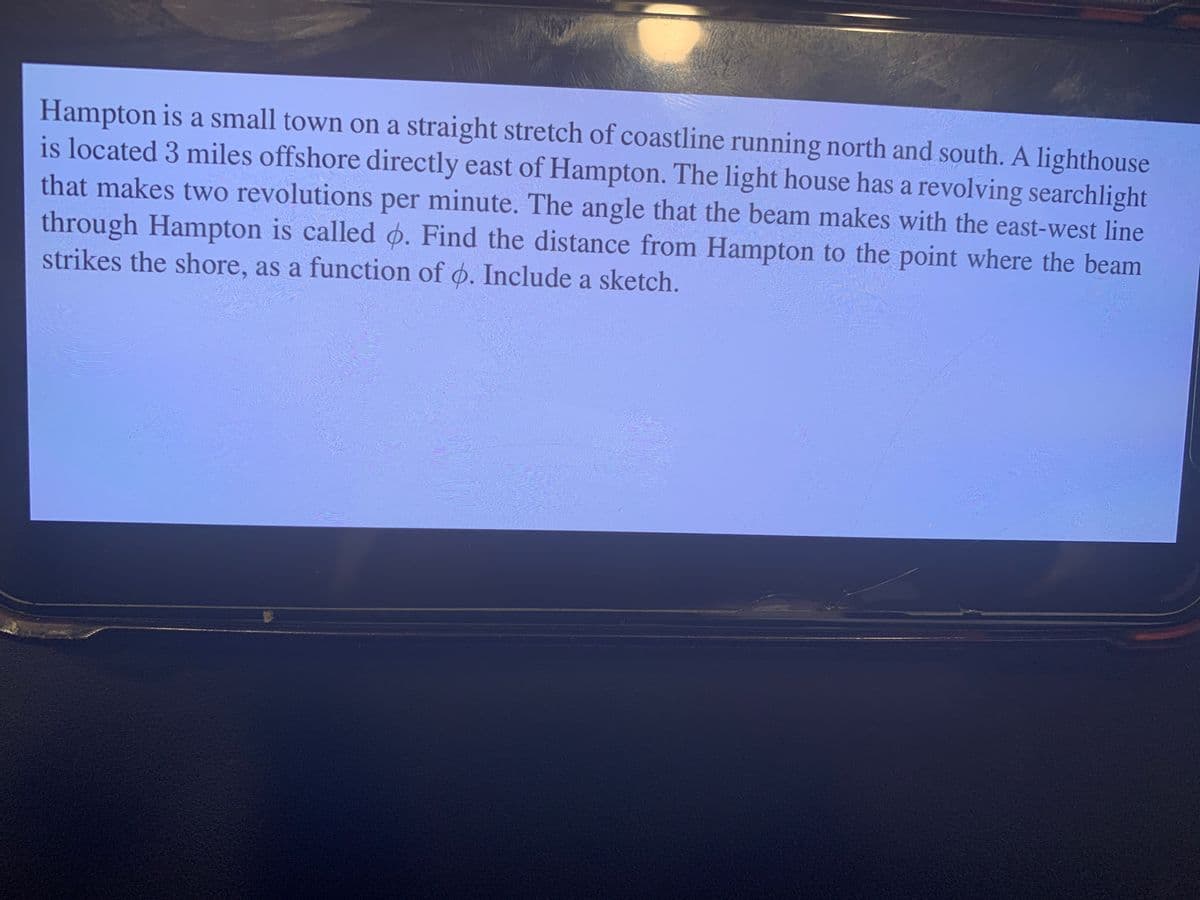 Hampton is a small town on a straight stretch of coastline running north and south. A lighthouse
is located 3 miles offshore directly east of Hampton. The light house has a revolving searchlight
that makes two revolutions per minute. The angle that the beam makes with the east-west line
through Hampton is called o. Find the distance from Hampton to the point where the beam
strikes the shore, as a function of o. Include a sketch.
