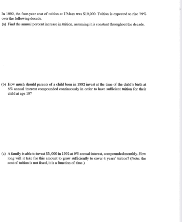 In 1992, the four-year cost of tuition at UMass was $19,000. Tuition is expected to rise 79%
over the following decade.
(a) Find the annual percent increase in tuition, assuming it is constant throughout the decade.
(b) How much should parents of a child born in 1992 invest at the time of the child's birth at
8% annual interest compounded continuously in order to have sufficient tuition for their
child at age 18?
(c) A family is able to invest $5,000 in 1992 at 9% annual interest, compounded monthly. How
long will it take for this amount to grow sufficiently to cover 4 years' tuition? (Note: the
cost of tuition is not fixed, it is a function of time.)
