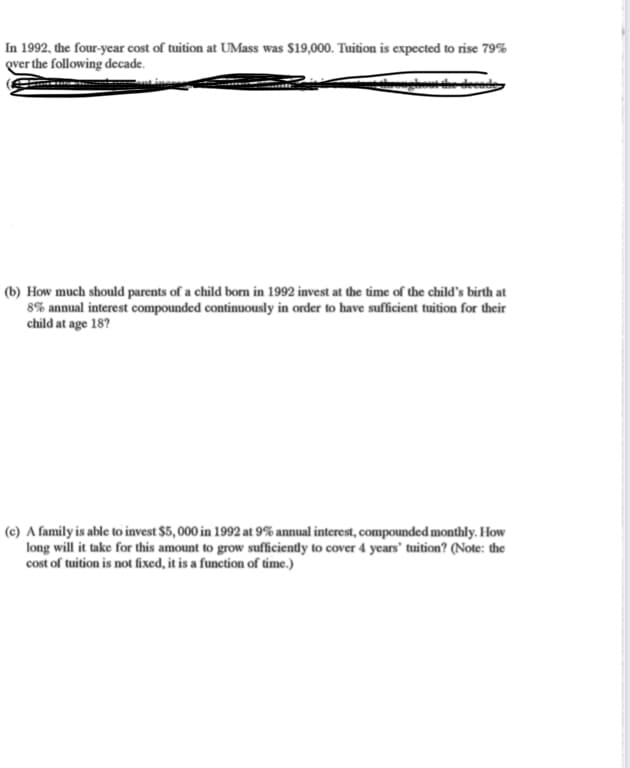 In 1992, the four-year cost of tuition at UMass was $19,000. Tuition is expected to rise 79%
gver the following decade.
ghous dhe decad
(b) How much should parents of a child borm in 1992 invest at the time of the child's birth at
8% annual interest compounded continuously in order to have sufficient tuition for their
child at age 18?
(c) A family is able to invest $5,000 in 1992 at 9% annual interest, compounded monthly. How
long will it take for this amount to grow sufficiently to cover 4 years' tuition? (Note: the
cost of tuition is not fixed, it is a function of time.)
