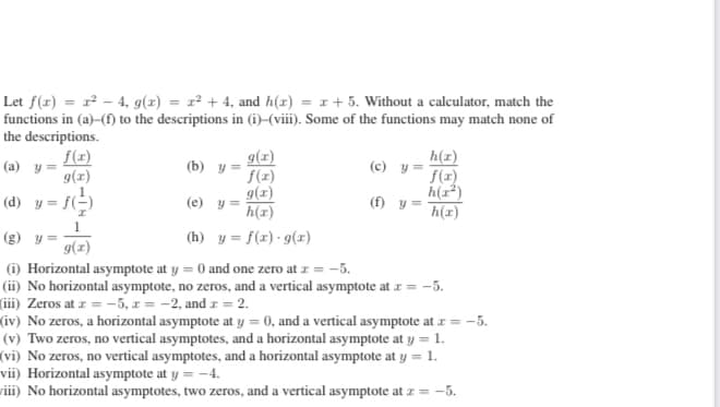 Let f(x) = - 4, 9(x) = r² + 4, and h(x) = 1 + 5. Without a calculator, match the
functions in (a)-(f) to the descriptions in (i)–(viii). Some of the functions may match none of
the descriptions.
f(x)
g(x)
h(x)
(c) y= T(1)
g(z)
(a) y =
(b) y
f(z)
g(x)
(e) y =
h(x)
h(r*)
(f) y =
h(x)
(d) y = fE)
(g) y =
g(x)
(h) y = f(x) - g(x)
(i) Horizontal asymptote at y = 0 and one zero at z = -5.
(ii) No horizontal asymptote, no zeros, and a vertical asymptote at z = -5.
(iii) Zeros at z = -5, x = -2, and r = 2.
(iv) No zeros, a horizontal asymptote at y = 0, and a vertical asymptote at z = -5.
(v) Two zeros, no vertical asymptotes, and a horizontal asymptote at y = 1.
(vi) No zeros, no vertical asymptotes, and a horizontal asymptote at y = 1.
vii) Horizontal asymptote at y = -4.
viii) No horizontal asymptotes, two zeros, and a vertical asymptote at z = -5.
