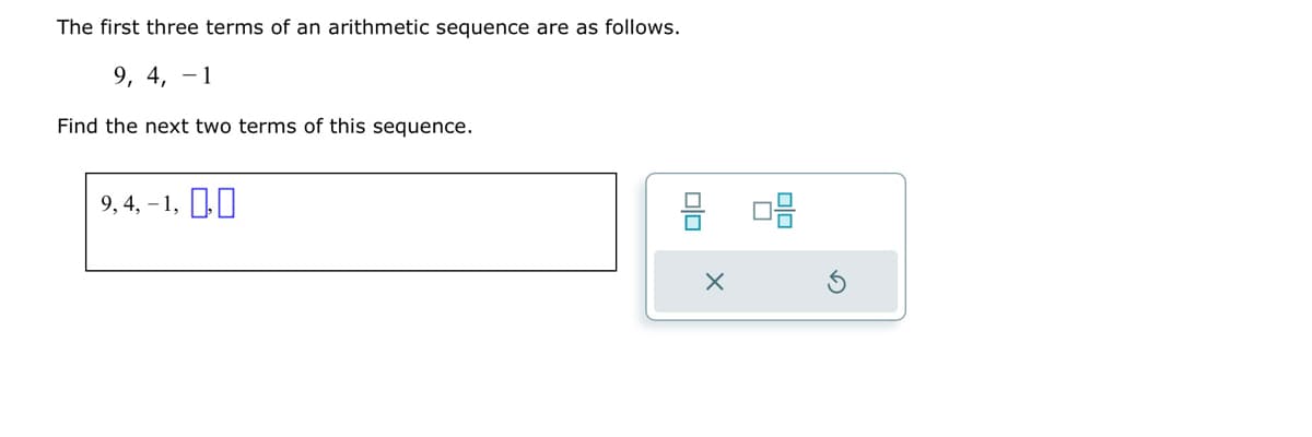 The first three terms of an arithmetic sequence are as follows.
9, 4, 1
Find the next two terms of this sequence.
9,4,-1,0,0
8 08
X