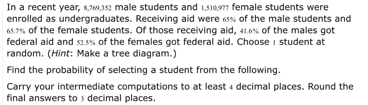 In a recent year, 8,769,352 male students and 1,510,977 female students were
enrolled as undergraduates. Receiving aid were 65% of the male students and
65.7% of the female students. Of those receiving aid, 41.6% of the males got
federal aid and 52.5% of the females got federal aid. Choose 1 student at
random. (Hint: Make a tree diagram.)
Find the probability of selecting a student from the following.
Carry your intermediate computations to at least 4 decimal places. Round the
final answers to 3 decimal places.