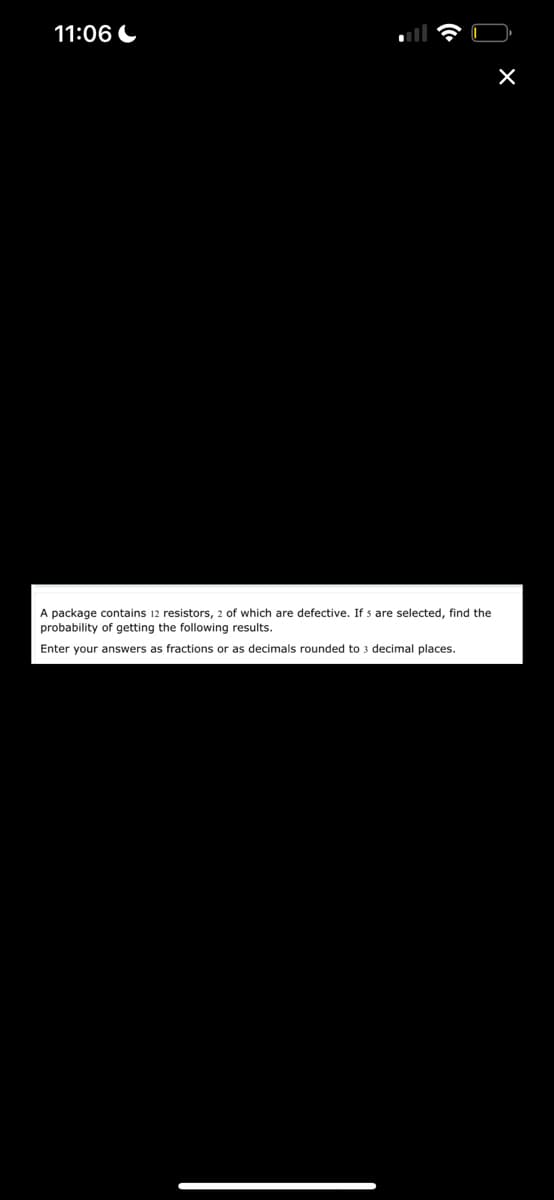 11:06
A package contains 12 resistors, 2 of which are defective. If s are selected, find the
probability of getting the following results.
Enter your answers as fractions or as decimals rounded to 3 decimal places.
X