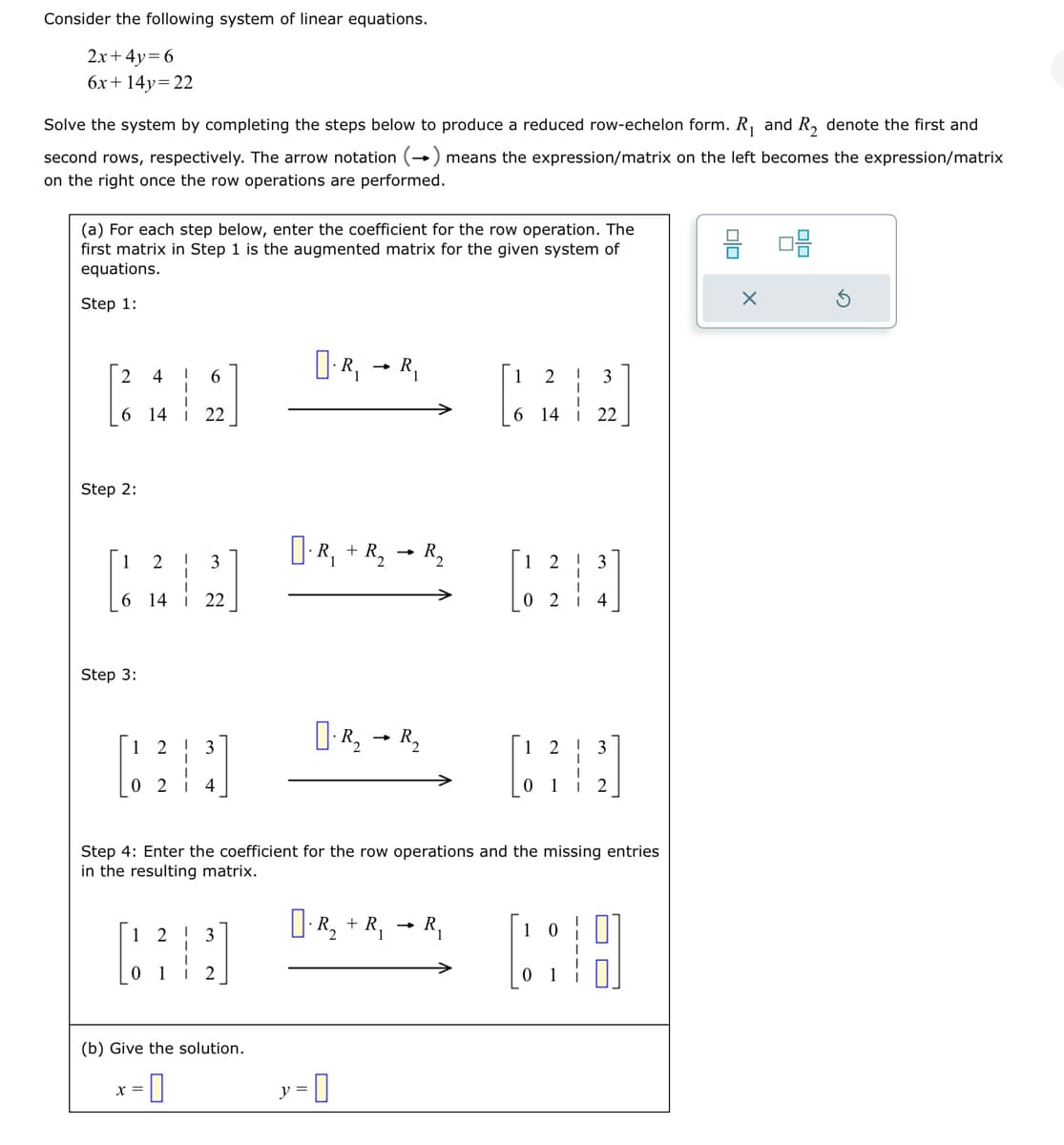 Consider the following system of linear equations.
2x+4y=6
6x +14y=22
Solve the system by completing the steps below to produce a reduced row-echelon form. R₁ and R₂ denote the first and
second rows, respectively. The arrow notation (→) means the expression/matrix on the left becomes the expression/matrix
on the right once the row operations are performed.
(a) For each step below, enter the coefficient for the row operation. The
first matrix in Step 1 is the augmented matrix for the given system of
equations.
Step 1:
4
6 14 i 22
2
Step 2:
1
2
6 14 i 22
Step 3:
6
1 2 3
[31]
0
4
1
x =
3
2
(b) Give the solution.
=0
D-R,
R₁
R₁ + R₂ R₂
y = 0
R₂ R₂
6
Step 4: Enter the coefficient for the row operations and the missing entries
in the resulting matrix.
[]. R₂ + R₁ → R₁
2
12
3
22
12 ! 3
10
0
4
2
00
X
0.0