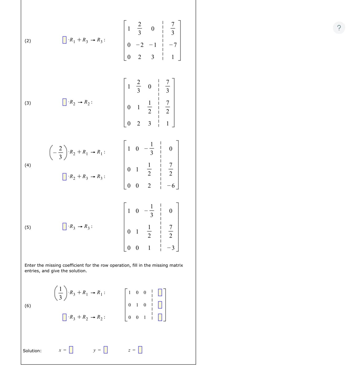 The image is a step-by-step illustration of solving a system of linear equations using the Gaussian elimination method. Each step involves performing specific row operations to transform the matrix into reduced row-echelon form.

1. **Step (2)**:
    - Perform the row operation: \([ \Box ] \cdot R_1 + R_3 \rightarrow R_3\).
    - Matrix:
      \[
      \begin{bmatrix}
      2 & 0 & | & 7/3 \\
      0 & -2 & -1 & | & -7 \\
      0 & 2 & 3 & | & 1
      \end{bmatrix}
      \]

2. **Step (3)**:
    - Perform the row operation: \([ \Box ] \cdot R_2 \rightarrow R_2\).
    - Matrix:
      \[
      \begin{bmatrix}
      2 & 0 & | & 7/3 \\
      0 & 1 & 1/2 & | & 7/2 \\
      0 & 2 & 3 & | & 1
      \end{bmatrix}
      \]

3. **Step (4)**:
    - Perform the row operation: \((-2/3) \cdot R_2 + R_1 \rightarrow R_1\).
    - Perform the row operation: \([ \Box ] \cdot R_2 + R_3 \rightarrow R_3\).
    - Matrix:
      \[
      \begin{bmatrix}
      1 & 0 & -1/3 & | & 0 \\
      0 & 1 & 1/2 & | & 7/2 \\
      0 & 0 & 2 & | & -6
      \end{bmatrix}
      \]

4. **Step (5)**:
    - Perform the row operation: \([ \Box ] \cdot R_3 \rightarrow R_3\).
    - Matrix:
      \[
      \begin{bmatrix}
      1 & 0 & -1/3 & | & 0 \\
      0 & 1 & 1/2 & | & 7/2 \\
      0 & 0 & 1 & | & -3
      \end