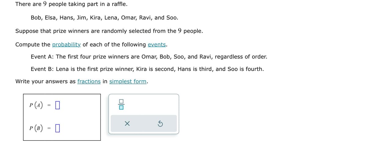 There are 9 people taking part in a raffle.
Bob, Elsa, Hans, Jim, Kira, Lena, Omar, Ravi, and Soo.
Suppose that prize winners are randomly selected from the 9 people.
Compute the probability of each of the following events.
Event A: The first four prize winners are Omar, Bob, Soo, and Ravi, regardless of order.
Event B: Lena is the first prize winner, Kira is second, Hans is third, and Soo is fourth.
Write your answers as fractions in simplest form.
P(A) =
P (B)
=
0
olo
X