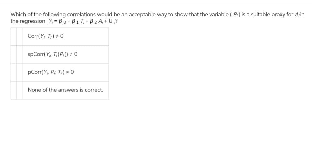 Which of the following correlations would be an acceptable way to show that the variable (P;) is a suitable proxy for A;in
the regression Y₁ = Bo+B1 T₁+ B ₂ A₁+ U?
Corr(Y, T) # 0
spCorr(Y, T; (P;)) # 0
pCorr(Y, P Ti) # 0
None of the answers is correct.