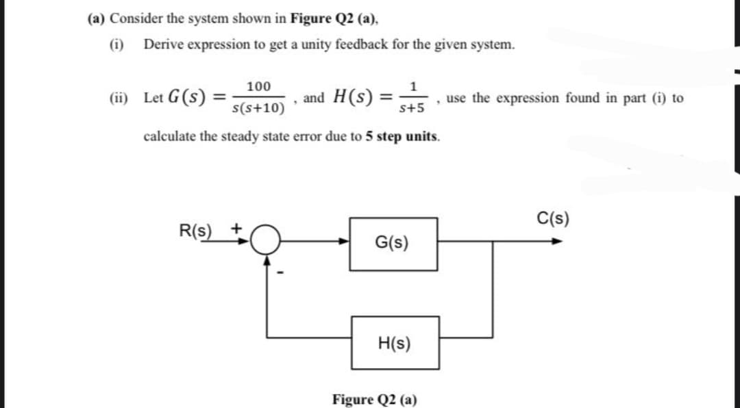 (a) Consider the system shown in Figure Q2 (a),
(i) Derive expression to get a unity feedback for the given system.
100
s(s+10)
calculate the steady state error due to 5 step units.
(ii) Let G (s)
R(s)
+
.
and H(s): =
1
s+5
G(s)
H(s)
Figure Q2 (a)
, use the expression found in part (i) to
C(s)