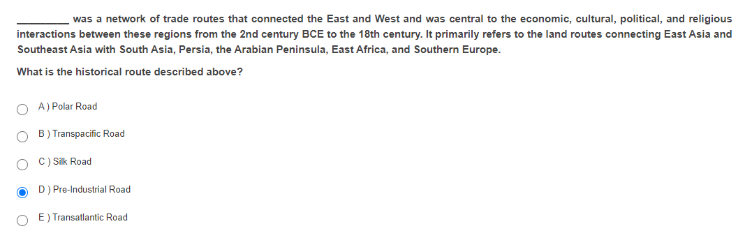 was a network of trade routes that connected the East and West and was central to the economic, cultural, political, and religious
interactions between these regions from the 2nd century BCE to the 18th century. It primarily refers to the land routes connecting East Asia and
Southeast Asia with South Asia, Persia, the Arabian Peninsula, East Africa, and Southern Europe.
What is the historical route described above?
O A) Polar Road
B) Transpacific Road
C) Silk Road
D) Pre-Industrial Road
O E) Transatlantic Road
