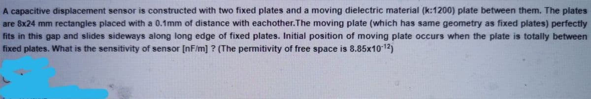 A capacitive displacement sensor is constructed with two fixed plates and a moving dielectric material (k:1200) plate between them. The plates
are 8x24 mm rectangles placed with a 0.1mm of distance with eachother.The moving plate (which has same geometry as fixed plates) perfectly
fits in this gap and slides sideways along long edge of fixed plates. Initial position of moving plate occurs when the plate is totally between
fixed plates. What is the sensitivity of sensor [nF/m] ? (The permitivity of free space is 8.85x10 12)
