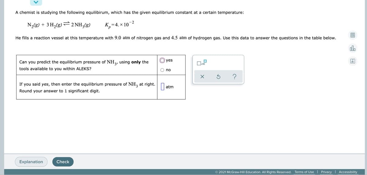 A chemist is studying the following equilibirum, which has the given equilibrium constant at a certain temperature:
-2
N,(g) + 3 H,(g) F2 NH,(g)
K,=4. × 10
He fills a reaction vessel at this temperature with 9.0 atm of nitrogen gas and 4.5 atm of hydrogen gas. Use this data to answer the questions in the table below.
O yes
Can you predict the equilibrium pressure of NH, using only the
tools available to you within ALEKS?
O no
If you said yes, then enter the equilibrium pressure of NH, at right. O.
atm
Round your answer to 1 significant digit.
Explanation
Check
2021 McGraw-Hill Education. All Rights Reserved.
Terms of Use I Privacy I Accessibility
