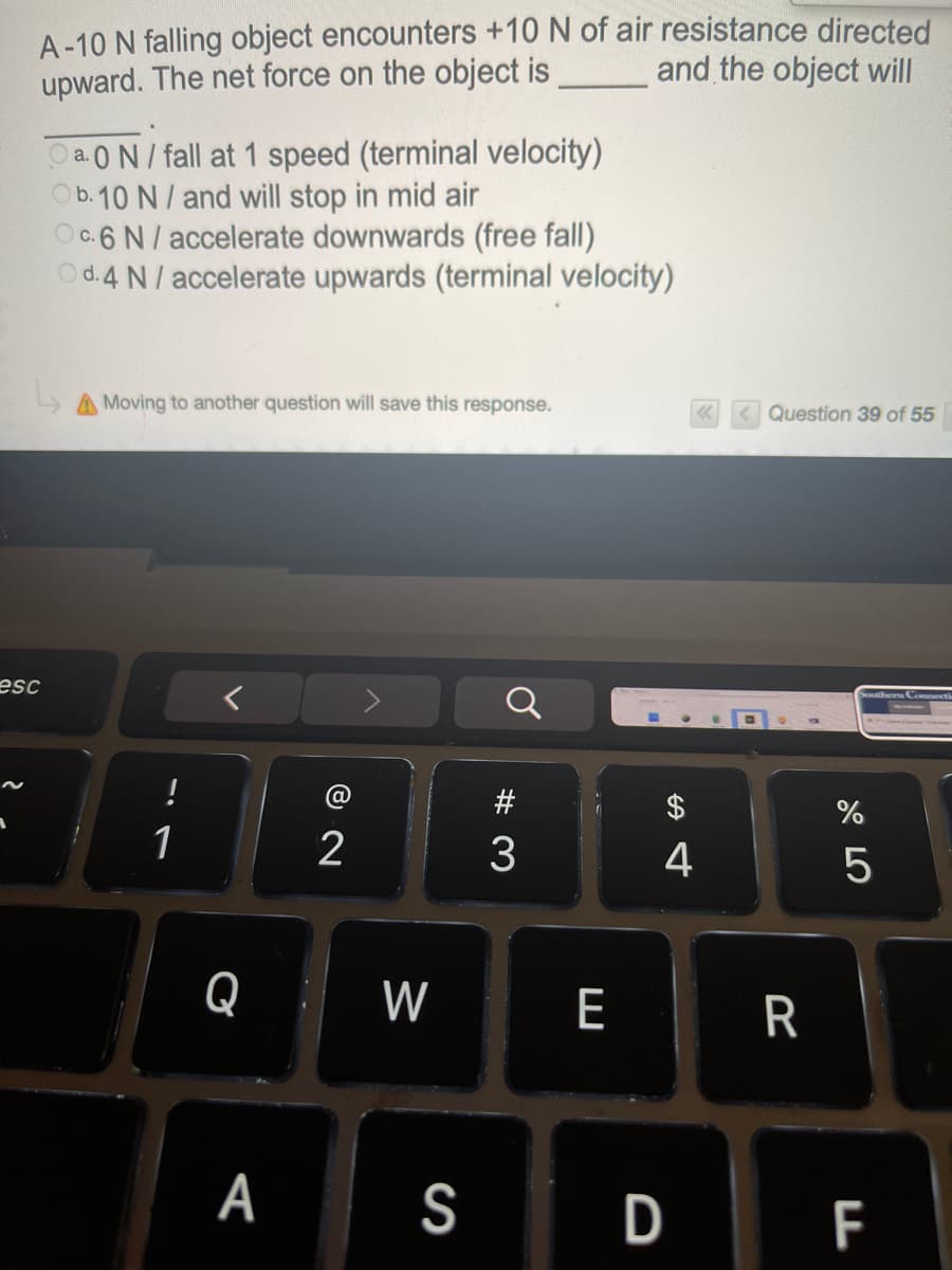 A-10 N falling object encounters +10 N of air resistance directed
upward. The net force on the object is
and the object will
Oa.0N/ fall at 1 speed (terminal velocity)
Ob.10 N/ and will stop in mid air
Oc.6 N/ accelerate downwards (free fall)
Od.4 N/ accelerate upwards (terminal velocity)
A Moving to another question will save this response.
< Question 39 of 55
esc
@
1
3
4
Q : W
E
А
S
D F
