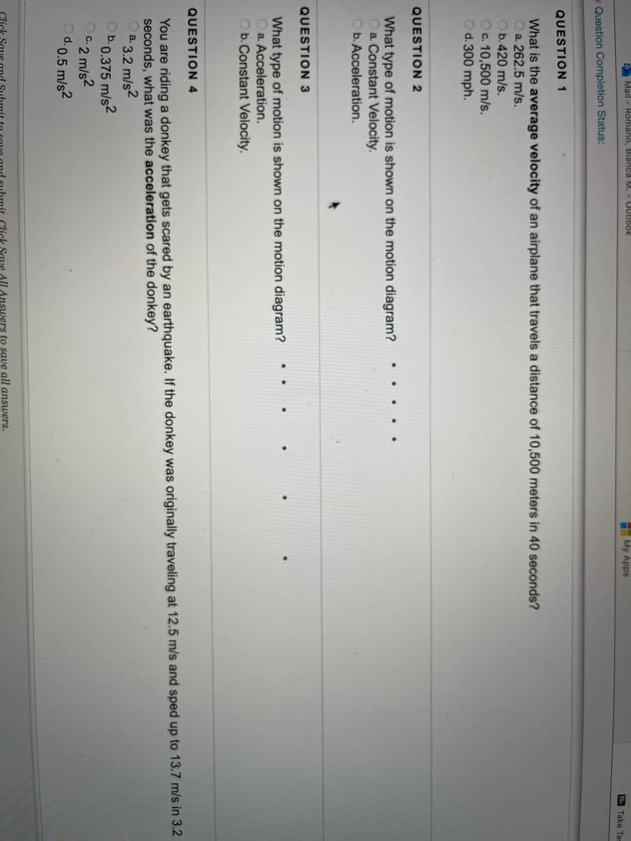 O Mail - Romano, Blahca M. - Uutidok
My Apps
Bb Take Tes
-Question Completion Status:
QUESTION 1
What is the average velocity of an airplane that travels a distance of 10,500 meters in 40 seconds?
O a. 262.5 m/s.
Ob.420 m/s.
Oc. 10,500 m/s.
Od. 300 mph.
QUESTION 2
What type of motion is shown on the motion diagram?
Oa. Constant Velocity.
Ob. Acceleration.
QUESTION 3
What type of motion is shown on the motion diagram?
O a. Acceleration.
Ob. Constant Velocity.
QUESTION 4
You are riding a donkey that gets scared by an earthquake. If the donkey was originally traveling at 12.5 m/s and sped up to 13.7 m/s in 3.2
seconds, what was the acceleration of the donkey?
a. 3.2 m/s2
D0.375 m/s2
C.2 m/s2
d.0.5 m/s2
Click
omit Click Save All Answers to save all answers.
