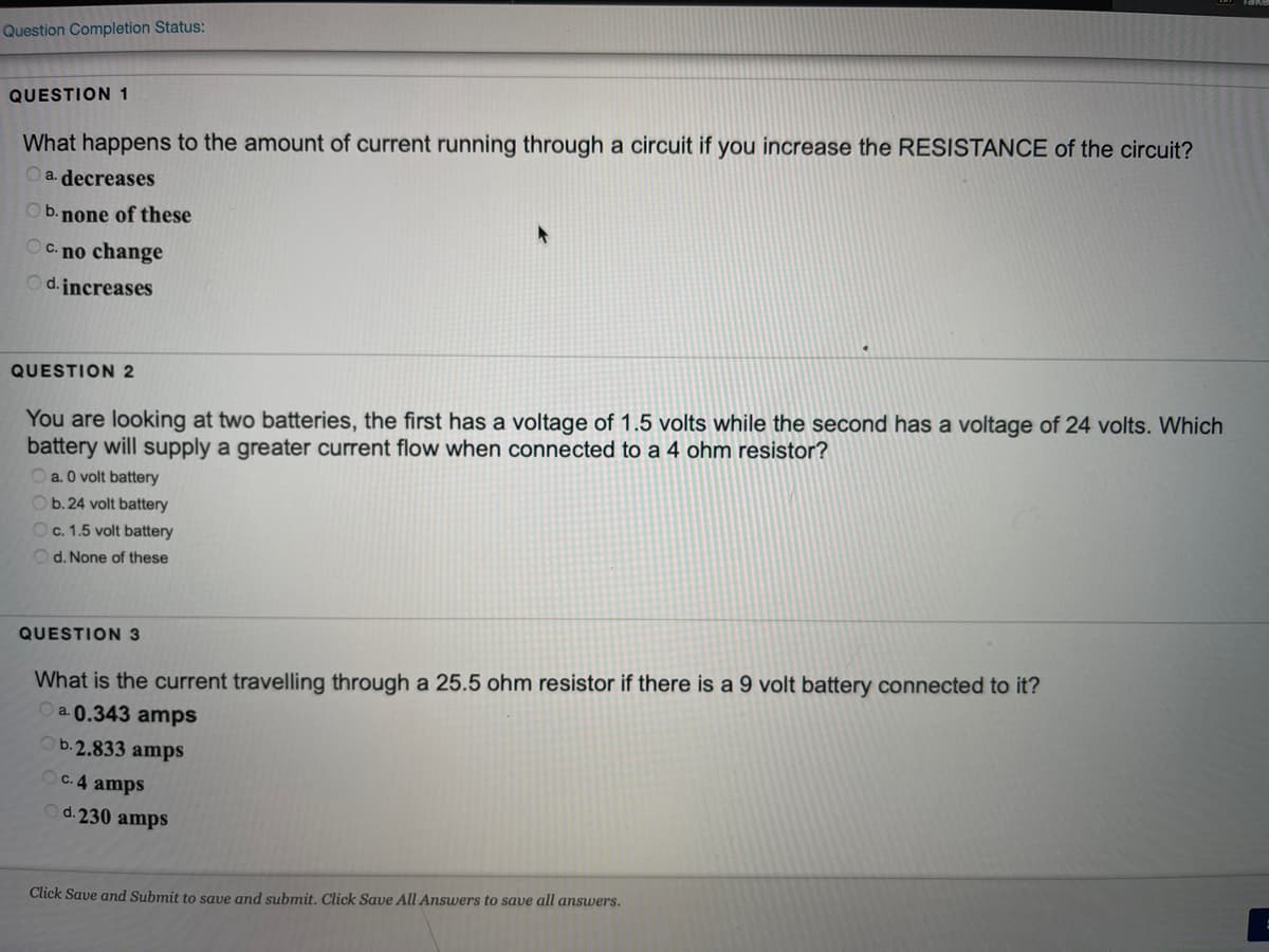 Question Completion Status:
QUESTION 1
What happens to the amount of current running through a circuit if you increase the RESISTANCE of the circuit?
Oa. decreases
Ob. none of these
OC. no change
Od.jncreases
QUESTION 2
You are looking at two batteries, the first has a voltage of 1.5 volts while the second has a voltage of 24 volts. Which
battery will supply a greater current flow when connected to a 4 ohm resistor?
a. O volt battery
Ob. 24 volt battery
Oc. 1.5 volt battery
Od. None of these
QUESTION 3
What is the current travelling through a 25.5 ohm resistor if there is a 9 volt battery connected to it?
a. 0.343 amps
b.2.833 amps
OC. 4 amps
d. 230 amps
Click Save and Submit to save and submit. Click Save All Answers to save all answers.
