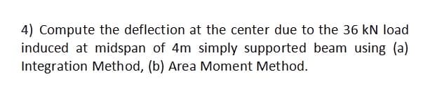 4) Compute the deflection at the center due to the 36 kN load
induced at midspan of 4m simply supported beam using (a)
Integration Method, (b) Area Moment Method.