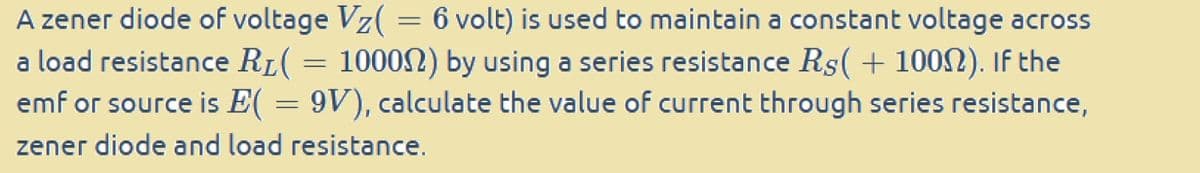 A zener diode of voltage Vz(
6 volt) is used to maintain a constant voltage across
a load resistance RL( = 10000) by using a series resistance Rs(+1000). If the
emf or source is E( = 9V), calculate the value of current through series resistance,
zener diode and load resistance.
=