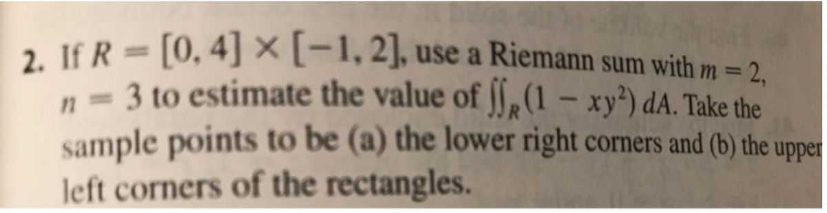 2. If R= [0, 4] × [-1, 2], use a Riemann sum with m = 2,
3 to estimate the value of ff (1 - xy²) dA. Take the
sample points to be (a) the lower right corners and (b) the upper
left corners of the rectangles.