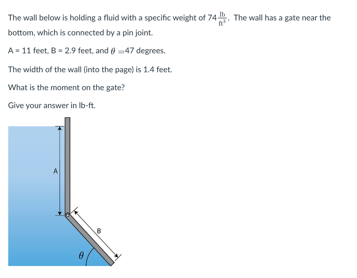 The wall below is holding a fluid with a specific weight of 74 b The wall has a gate near the
ft ³
bottom, which is connected by a pin joint.
A = 11 feet, B = 2.9 feet, and 0 47 degrees.
The width of the wall (into the page) is 1.4 feet.
What is the moment on the gate?
Give your answer in lb-ft.
A
0
B