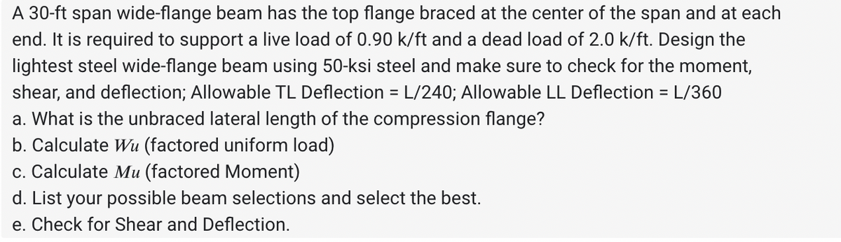 A 30-ft span wide-flange beam has the top flange braced at the center of the span and at each
end. It is required to support a live load of 0.90 k/ft and a dead load of 2.0 k/ft. Design the
lightest steel wide-flange beam using 50-ksi steel and make sure to check for the moment,
shear, and deflection; Allowable TL Deflection = L/240; Allowable LL Deflection = L/360
a. What is the unbraced lateral length of the compression flange?
b. Calculate Wu (factored uniform load)
c. Calculate Mu (factored Moment)
d. List your possible beam selections and select the best.
e. Check for Shear and Deflection.