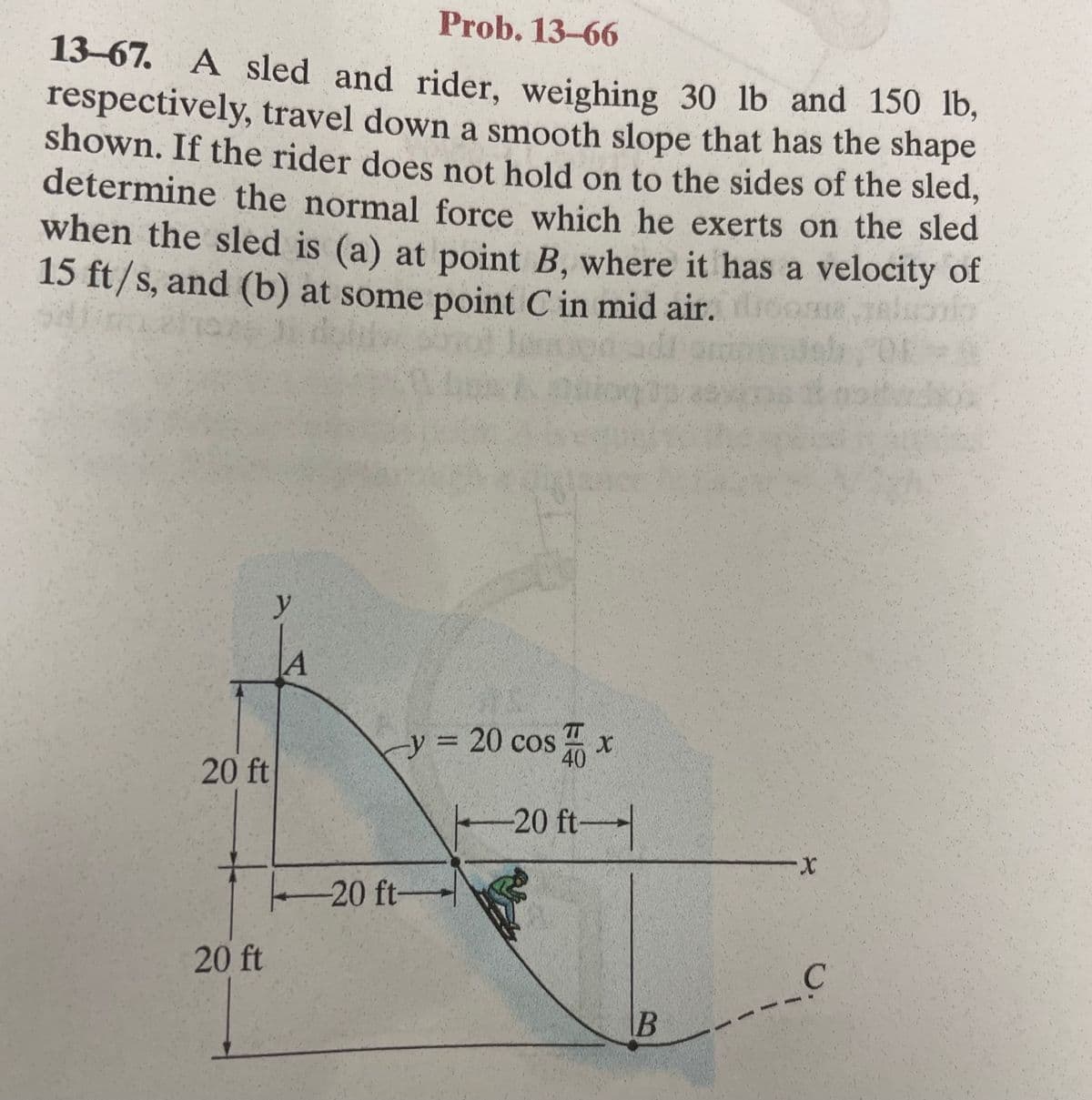 Prob. 13-66
13-67. A sled and rider, weighing 30 lb and 150 lb,
respectively, travel down a smooth slope that has the shape
shown. If the rider does not hold on to the sides of the sled,
determine the normal force which he exerts on the sled
when the sled is (a) at point B, where it has a velocity of
15 ft/s, and (b) at some point C in mid air.
tog
20 ft
20 ft
y
A
-y = 20 cos
-20 ft-
EIS
4x
4
-20 ft-
B
X
C