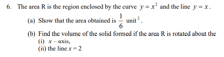 6. The area R is the region enclosed by the curve y = x and the line y = x.
1
(a) Show that the area obtained is
unit?
6.
(b) Find the volume of the solid formed if the area R is rotated about the
(i) х— ахis,
(ii) the line x = 2
