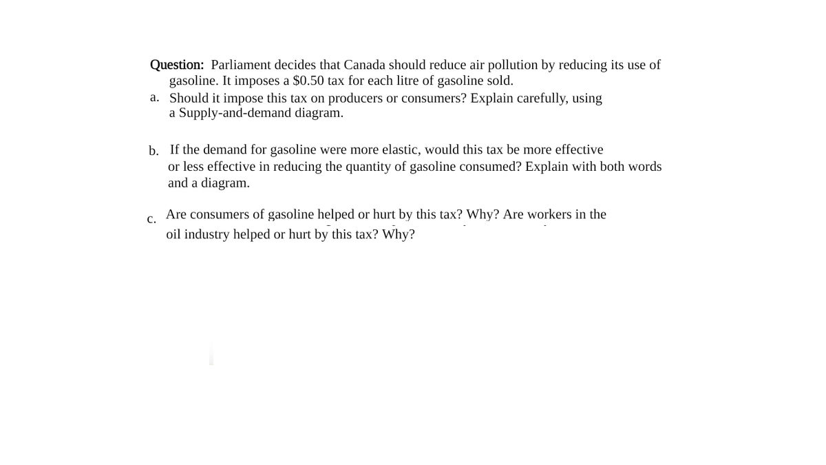 Question: Parliament decides that Canada should reduce air pollution by reducing its use of
gasoline. It imposes a $0.50 tax for each litre of gasoline sold.
a. Should it impose this tax on producers or consumers? Explain carefully, using
a Supply-and-demand diagram.
b. If the demand for gasoline were more elastic, would this tax be more effective
or less effective in reducing the quantity of gasoline consumed? Explain with both words
and a diagram.
Are consumers of gasoline helped or hurt by this tax? Why? Are workers in the
C.
oil industry helped or hurt by this tax? Why?
