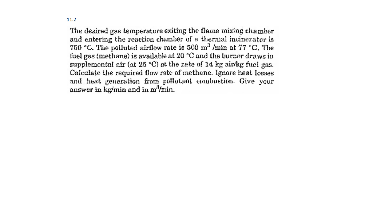 11.2
The desired gas temperature exiting the flame mixing chamber
and entering the reaction chamber of a thermal incinerator is
750 *C. The polluted airflow rate is 500 m /min at 77 *C, The
fuel gas (methane) is available at 20 °C and the burner draws in
supplemental air (at 25 °C) nt the rate of 14 kg air/kg fuel gas.
Calculate the required low rate of methane. Ignore heat losses
and heat generation from pollutant combustion. Give
answer in kg/min and in m'/min.
your
