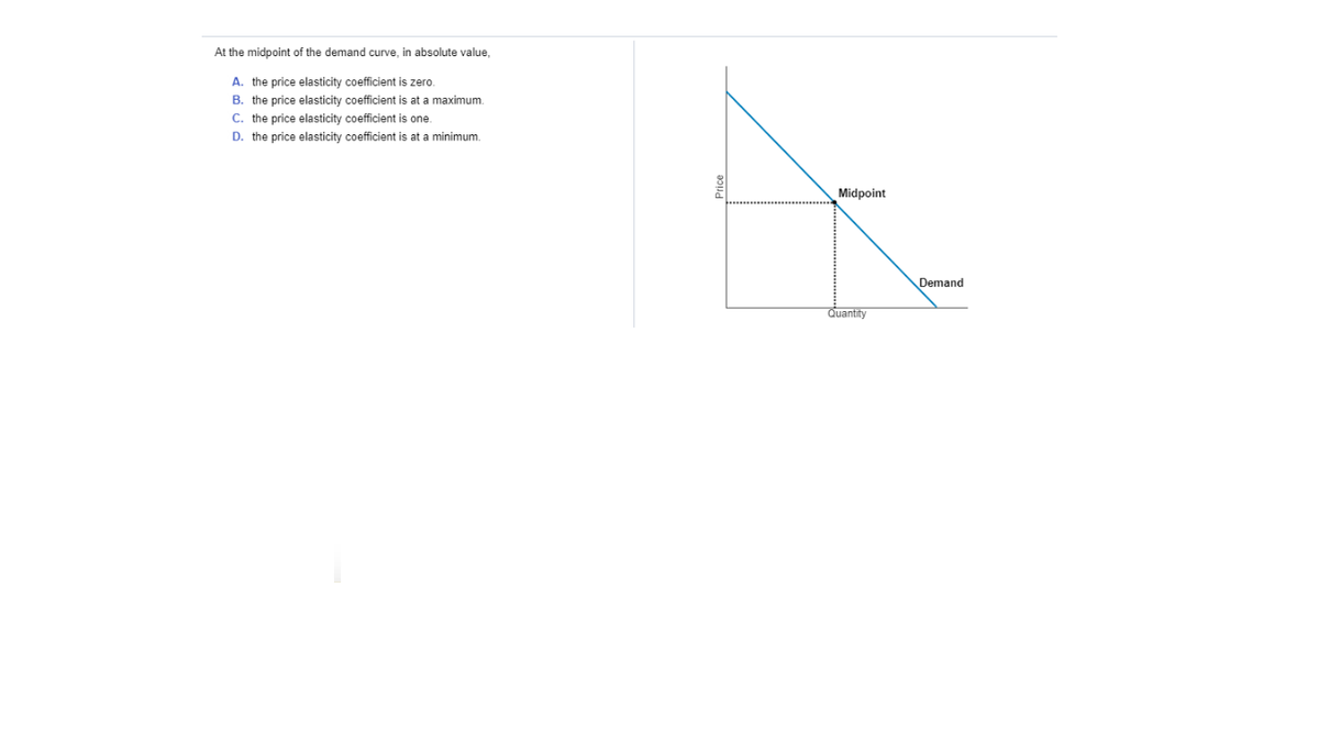 At the midpoint of the demand curve, in absolute value,
A. the price elasticity coefficient is zero.
B. the price elasticity coefficient is at a maximum.
C. the price elasticity coefficient is one.
D. the price elasticity coefficient is at a minimum.
Midpoint
Demand
Quantity
