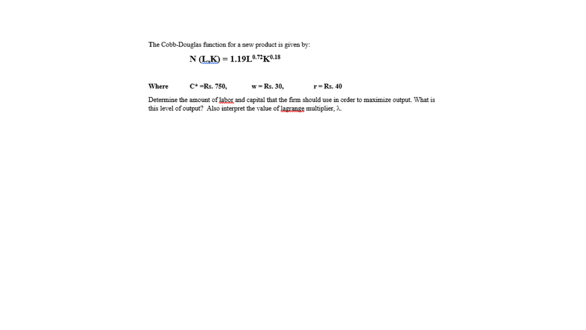 The Cobb-Douglas function for a new product is given by:
N (L.K) = 1.19L0.7²K0.18
Where
C* =Rs. 750,
w =Rs. 30,
r=Rs. 40
Determine the amount of labor and capital that the firm should use in order to maximize output. What is
this level of output? Also interpret the value of lagrange multiplier, 2.
