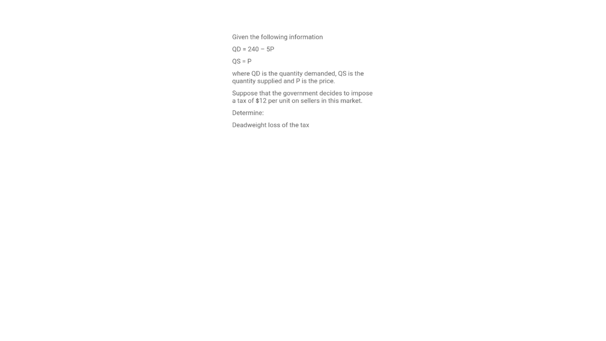 Given the following information
QD = 240 – 5P
QS = P
where QD is the quantity demanded, QS is the
quantity supplied and P is the price.
Suppose that the government decides to impose
a tax of $12 per unit on sellers in this market.
Determine:
Deadweight loss of the tax
