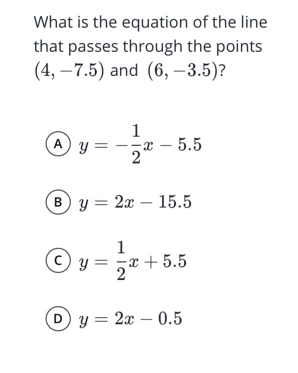 What is the equation of the line
that passes through the points
(4, – 7.5) and (6, –3.5)?
-
|
A
y =
--x – 5.5
-х —
2
By = 2x – 15.5
-
1
C
у —
y :
-x + 5.5
y = 2x – 0.5
-
