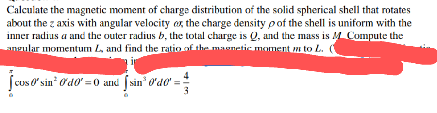 Calculate the magnetic moment of charge distribution of the solid spherical shell that rotates
about the z axis with angular velocity @, the charge density pof the shell is uniform with the
inner radius a and the outer radius b, the total charge is Q, and the mass is M. Compute the
angular momentum L, and find the ratio of the magnetic moment m to L.
ir
4
(cos e' sin? O'd0' = 0 and [ sin³ O'd®'
3
