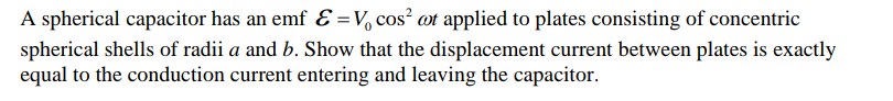 A spherical capacitor has an emf Ɛ =V, cos² øt applied to plates consisting of concentric
spherical shells of radii a and b. Show that the displacement current between plates is exactly
equal to the conduction current entering and leaving the capacitor.
