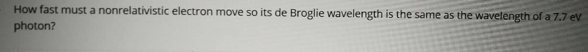 How fast must a nonrelativistic electron move so its de Broglie wavelength is the same as the wavelength of a 7.7 eV
photon?
