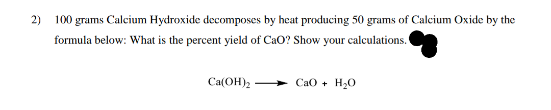 2)
100 grams Calcium Hydroxide decomposes by heat producing 50 grams of Calcium Oxide by the
formula below: What is the percent yield of CaO? Show your calculations.
Cа(ОН)2
СаО + Н20
