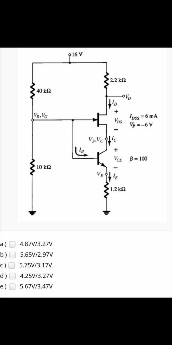 2.2 kN
40 kN
OVD
+
V8,VG
IDss = 6 mA
Vps
Vp = -6 V
Vs,Vc 'c
VCE B= 100
10 kQ
VE
1.2 k2
а)
4.87V/3.27V
b)O 5.65V/2.97V
с)
5.75V/3.17V
d)
4.25V/3.27V
e)
5.67V/3.47V
