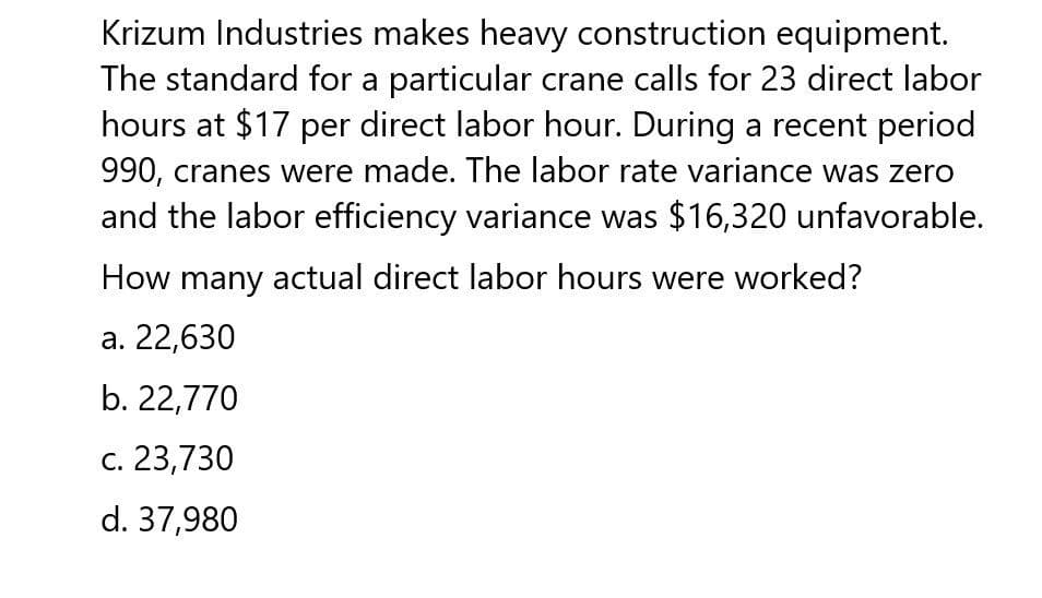 Krizum Industries makes heavy construction equipment.
The standard for a particular crane calls for 23 direct labor
hours at $17 per direct labor hour. During a recent period
990, cranes were made. The labor rate variance was zero
and the labor efficiency variance was $16,320 unfavorable.
How many actual direct labor hours were worked?
a. 22,630
b. 22,770
c. 23,730
d. 37,980