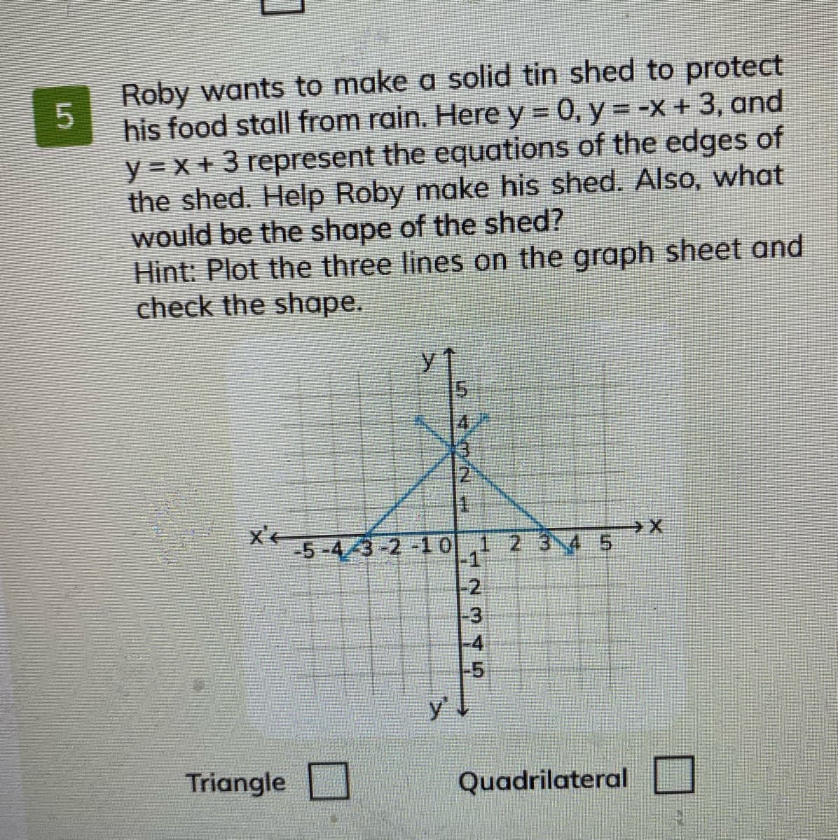 Roby wants to make a solid tin shed to protect
his food stall from rain. Here y = 0, y = -x +3, and
y = x + 3 represent the equations of the edges of
the shed. Help Roby make his shed. Also, what
would be the shape of the shed?
Hint: Plot the three lines on the graph sheet and
check the shape.
15
-5-43-2-1 0,1 2 3 4 5
-1)
-2
-3
-4
-5
y'
Triangle
Quadrilateral
oん
5.
