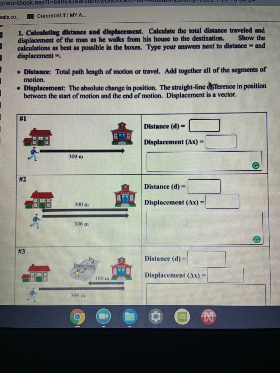 s/workbook.asp?t%36886438
eets.co..
MCommonLit | MY A.
1. Calculating distance and dlsplacement. Calculate the total distance traveled and
displacement of the man as he walks from his house to the destination.
calculations as best as possible in the boxes. Type your answers next to distance and
displacement.
Show the
• Distance: Total path length of motion or travel. Add together all of the segments of
motion.
• Displacement: The absolute change in position. The straight-line deference in position
between the start of motion and the end of motion. Displacement is a vector.
#1
Distance (d)=
Displacement (Ax) =
300 m
# 2
Distance (d) =
300 m
Displacement (Ax) =
300 m
# 3
Distance (d)
%3!
100 m
Displacement (Ax) D
300 m
