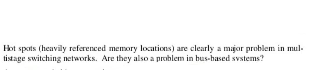 Hot spots (heavily referenced memory locations) are clearly a major problem in mul-
tistage switching networks. Are they also a problem in bus-based systems?