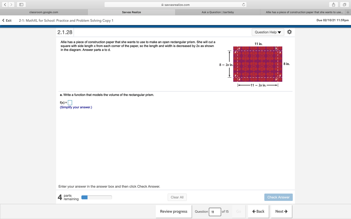 savvasrealize.com
classroom.google.com
Savvas Realize
Ask a Question | bartleby
Allie has a piece of construction paper that she wants to use...
( Exit
2-1: MathXL for School: Practice and Problem Solving Copy 1
Due 02/10/21 11:59pm
2.1.28
Question Help
Allie has a piece of construction paper that she wants to use to make an open rectangular prism. She will cut a
square with side length x from each corner of the paper, so the length and width is decreased by 2x as shown
in the diagram. Answer parts a to d.
11 in.
8 – 2x in.
8 in.
–11 - 2x in.-
a. Write a function that models the volume of the rectangular prism.
f(x) =
(Simplify your answer.)
Enter your answer in the answer box and then click Check Answer.
4 parts
remaining
Clear All
Check Answer
Review progress
Question
of 15
Go
E Back
Next >
11
