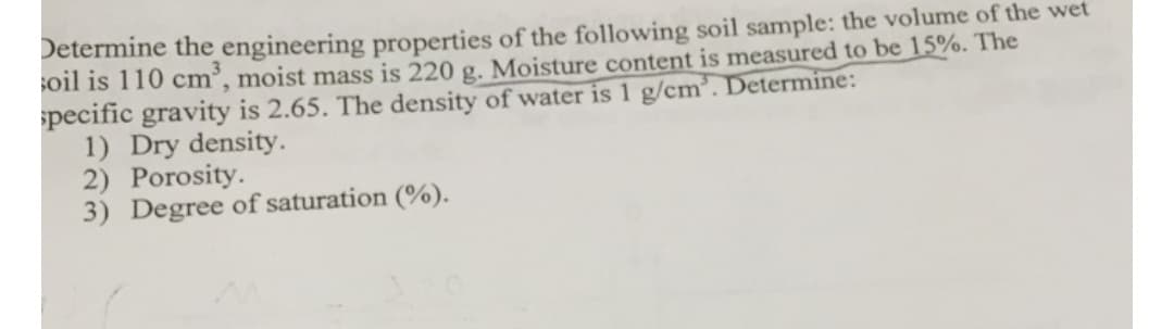 Determine the engineering properties of the following soil sample: the volume of the wet
soil is 110 cm³, moist mass is 220 g. Moisture content is measured to be 15%. The
specific gravity is 2.65. The density of water is 1 g/cm³. Determine:
1) Dry density.
2) Porosity.
3) Degree of saturation (%).