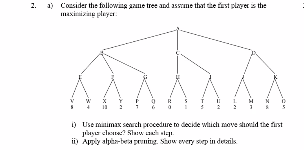 a) Consider the following game tree and assume that the first player is the
maximizing player:
2.
V W X Y P
8 4
T U L
5 2 2 3
Q
R
S
M
N
10 2
7
6.
5
i) Use minimax search procedure to decide which move should the first
player choose? Show each step.
ii) Apply alpha-beta pruning. Show every step in details.
