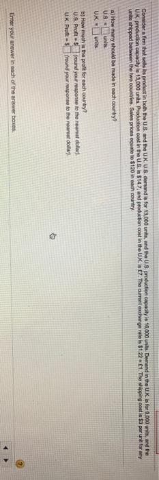 Consider a fim that sells its product in both the US. and the U.K. U.S. demand is for 13,000 unite, and the U.S. production capadty is 16,000 units. Demand in the U.K. is for 9,000 units, and the
U.K. production capacity is 13,000 units. Production cost in the U.S. is $14.7, and production cost in the U.K. is £7. The current exchange rate is $1.221. The shipping cost is $3 per unit for any
units shipped between the two countries. Sales prices equate to $120 in each country.
a) How many should be made in each country?
US units.
UK
units
b) How much is the proft for each country?
U.S. ProfitS (round your reaponse to the nearesat dollar).
U.K. Profit-S
fround your response to the nearest dollar).
Enter your answer in each of the answer boxes.
